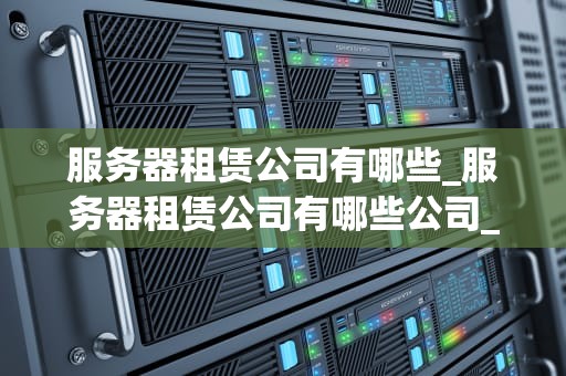服务器租赁公司有哪些_服务器租赁公司有哪些公司_服务器租赁公司及其服务