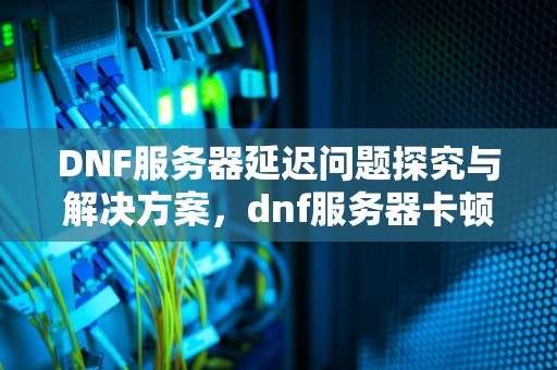 DNF服务器延迟问题探究与解决方案，dnf服务器卡顿原因