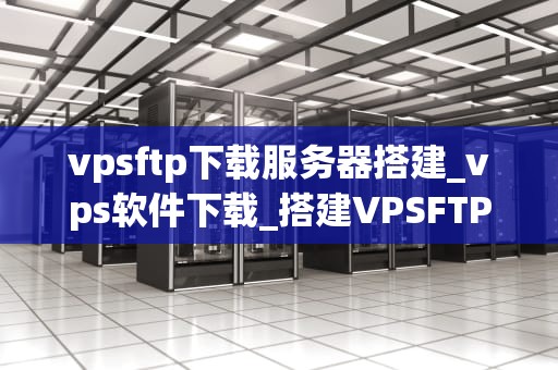 vpsftp下载服务器搭建_vps软件下载_搭建VPSFTP下载服务器的详细步骤
