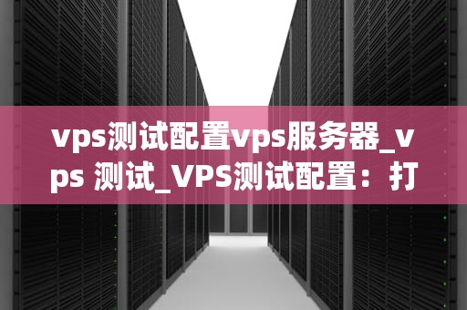 vps测试配置vps服务器_vps 测试_VPS测试配置：打造高效稳定的服务器环境