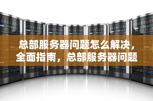 总部服务器问题怎么解决，全面指南，总部服务器问题怎么解决的