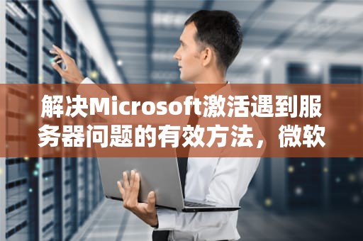 解决Microsoft激活遇到服务器问题的有效方法，微软激活服务器出现故障