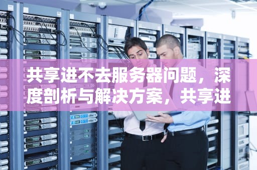 共享进不去服务器问题，深度剖析与解决方案，共享进不去服务器问题怎么解决