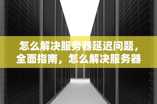 怎么解决服务器延迟问题，全面指南，怎么解决服务器延迟问题的问题