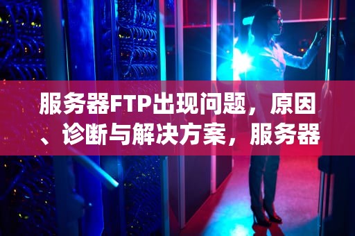 服务器FTP出现问题，原因、诊断与解决方案，服务器ftp出现问题怎么解决