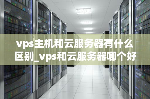vps主机和云服务器有什么区别_vps和云服务器哪个好_**目录：**