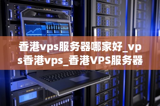 香港vps服务器哪家好_vps香港vps_香港VPS服务器哪家好？——全面解析与推荐