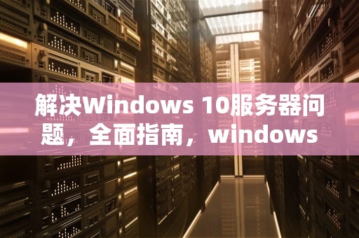 解决Windows 10服务器问题，全面指南，windows10服务器运行失败原因