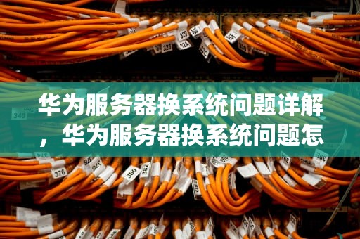 华为服务器换系统问题详解，华为服务器换系统问题怎么办