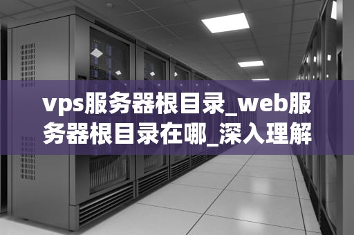 vps服务器根目录_web服务器根目录在哪_深入理解 VPS 服务器根目录及其重要性