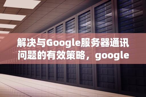 解决与Google服务器通讯问题的有效策略，google服务通信问题