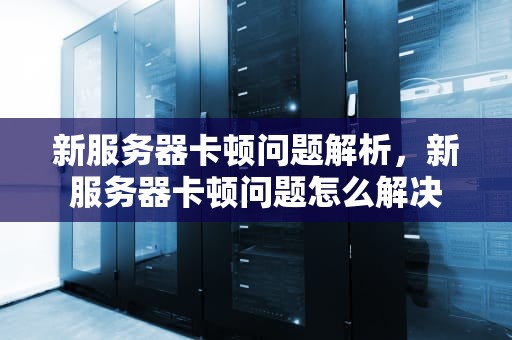 新服务器卡顿问题解析，新服务器卡顿问题怎么解决