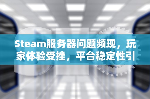Steam服务器问题频现，玩家体验受挫，平台稳定性引关注，问题出在steam服务器上怎么办
