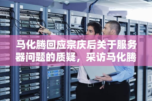 马化腾回应宗庆后关于服务器问题的质疑，采访马化腾服务器的问题有哪些