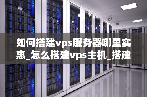如何搭建vps服务器哪里实惠_怎么搭建vps主机_搭建VPS服务器的实惠选择