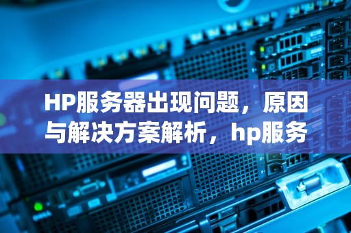 HP服务器出现问题，原因与解决方案解析，hp服务器出现问题怎么解决