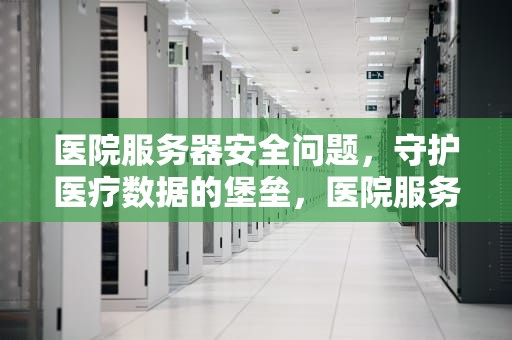 医院服务器安全问题，守护医疗数据的堡垒，医院服务器安全问题有哪些