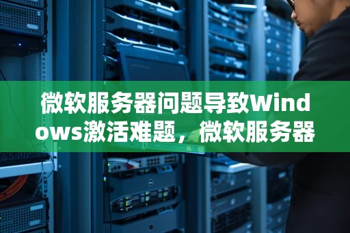微软服务器问题导致Windows激活难题，微软服务器问题无法激活怎么办