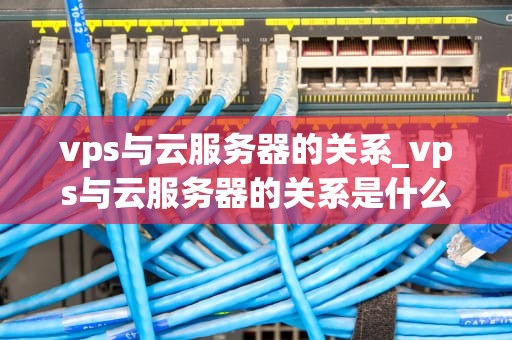 vps与云服务器的关系_vps与云服务器的关系是什么_VPS与云服务器的关系