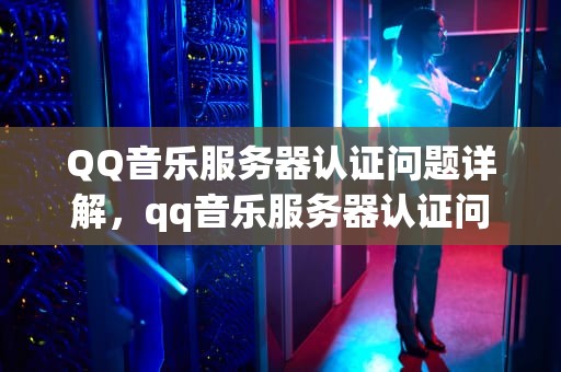 QQ音乐服务器认证问题详解，qq音乐服务器认证问题怎么解决