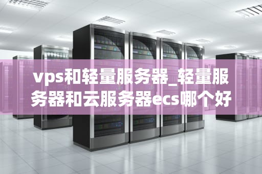 vps和轻量服务器_轻量服务器和云服务器ecs哪个好用_VPS与轻量服务器：技术比较与选择
