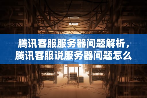 腾讯客服服务器问题解析，腾讯客服说服务器问题怎么回事