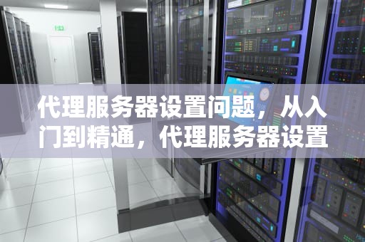代理服务器设置问题，从入门到精通，代理服务器设置问题怎么解决