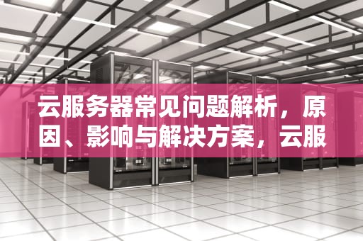 云服务器常见问题解析，原因、影响与解决方案，云服务器有哪些问题可以解决