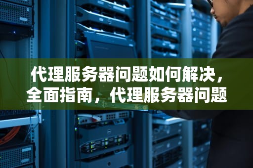 代理服务器问题如何解决，全面指南，代理服务器问题如何解决