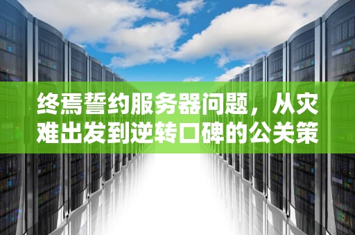 终焉誓约服务器问题，从灾难出发到逆转口碑的公关策略，终焉誓约测试服