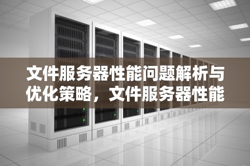 文件服务器性能问题解析与优化策略，文件服务器性能问题有哪些