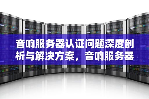 音响服务器认证问题深度剖析与解决方案，音响服务器认证有问题怎么解决