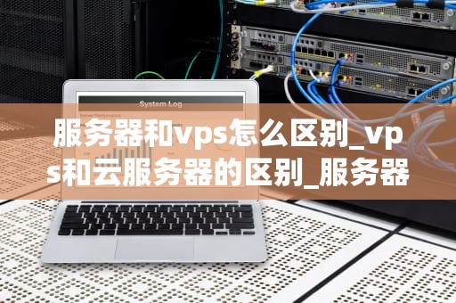 服务器和vps怎么区别_vps和云服务器的区别_服务器与VPS的区别