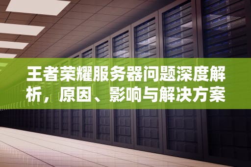 王者荣耀服务器问题深度解析，原因、影响与解决方案，王者荣耀服务器有问题怎么解决