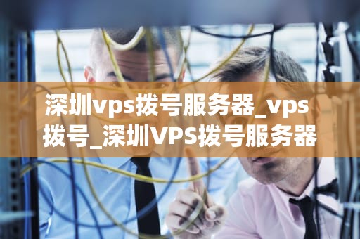 深圳vps拨号服务器_vps 拨号_深圳VPS拨号服务器的优势与应用