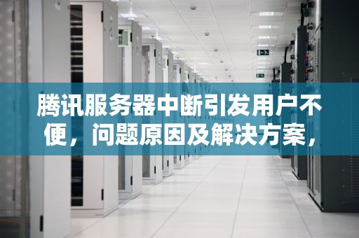 腾讯服务器中断引发用户不便，问题原因及解决方案，腾讯出问题服务器中断怎么办