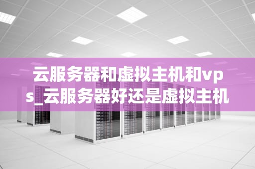 云服务器和虚拟主机和vps_云服务器好还是虚拟主机好_深入理解云服务器、虚拟主机和VPS的区别和应用