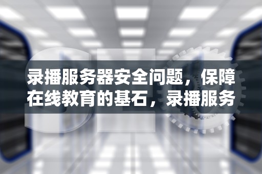 录播服务器安全问题，保障在线教育的基石，录播服务器安全问题怎么解决