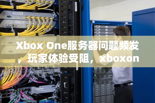 Xbox One服务器问题频发，玩家体验受阻，xboxone服务有些问题