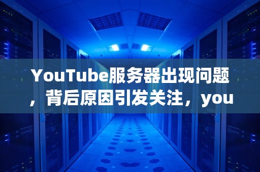 YouTube服务器出现问题，背后原因引发关注，youtube服务器出现问题400