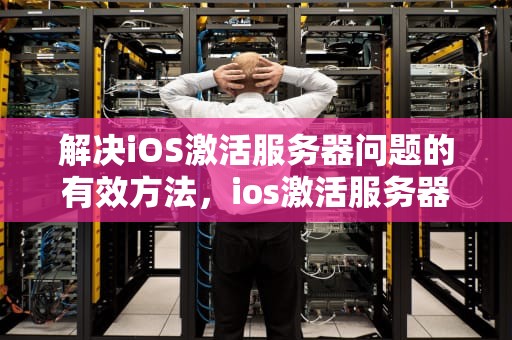 解决iOS激活服务器问题的有效方法，ios激活服务器问题吗安全吗