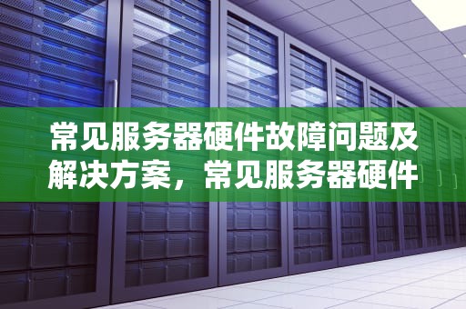 常见服务器硬件故障问题及解决方案，常见服务器硬件故障问题有哪些
