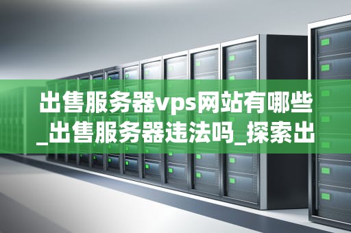 出售服务器vps网站有哪些_出售服务器违法吗_探索出售服务器VPS网站的全球市场
