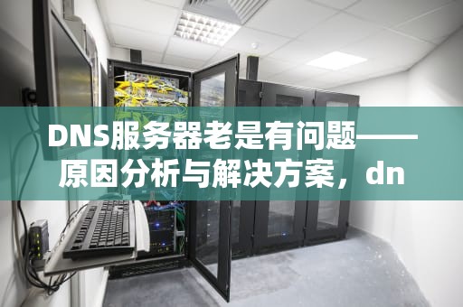 DNS服务器老是有问题——原因分析与解决方案，dns为什么会服务器故障