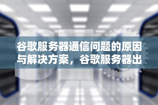 谷歌服务器通信问题的原因与解决方案，谷歌服务器出现通信问题怎么解决