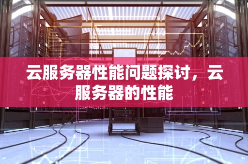 云服务器性能问题探讨，云服务器的性能