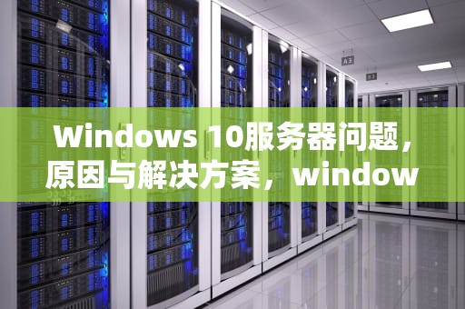 Windows 10服务器问题，原因与解决方案，windows10服务器运行失败原因