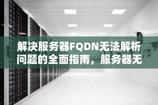 解决服务器FQDN无法解析问题的全面指南，服务器无法解析dns地址