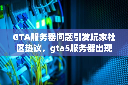 GTA服务器问题引发玩家社区热议，gta5服务器出现问题