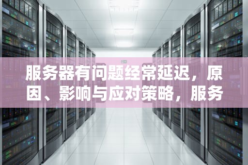 服务器有问题经常延迟，原因、影响与应对策略，服务器有问题经常延迟怎么办